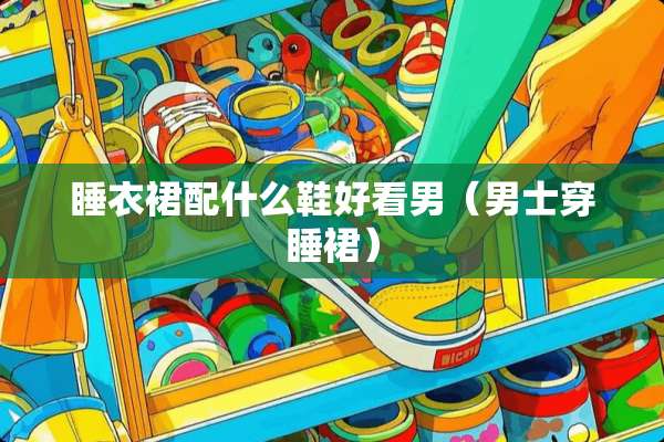 睡衣裙配什么鞋好看男（男士穿睡裙）