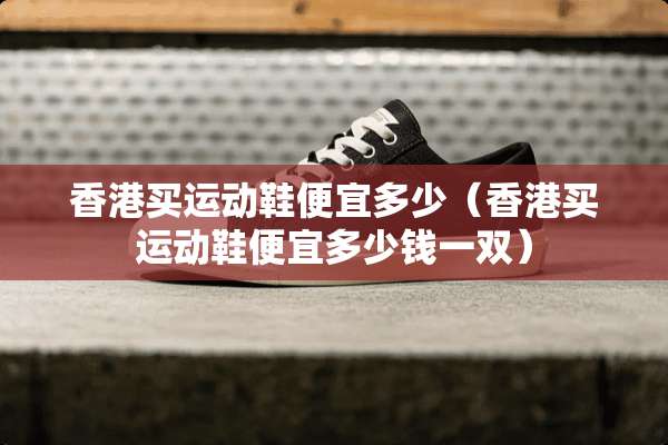 香港买运动鞋便宜多少（香港买运动鞋便宜多少钱一双）