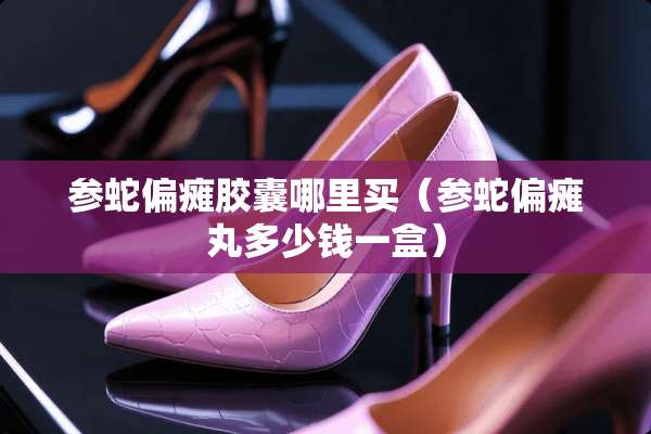 参蛇偏瘫胶囊哪里买（参蛇偏瘫丸多少钱一盒）
