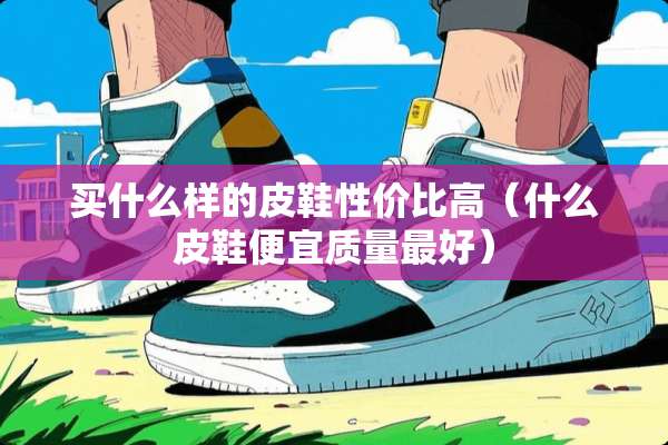 买什么样的皮鞋性价比高（什么皮鞋便宜质量最好）