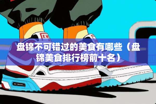盘锦不可错过的美食有哪些（盘锦美食排行榜前十名）