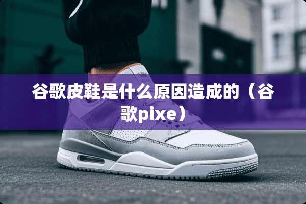 谷歌皮鞋是什么原因造成的（谷歌pixe）