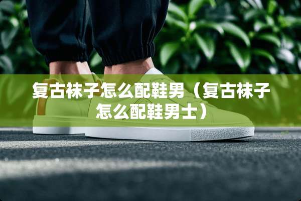 复古袜子怎么配鞋男（复古袜子怎么配鞋男士）