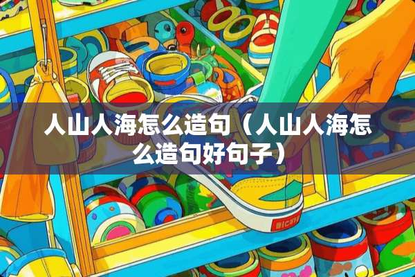 人山人海怎么造句（人山人海怎么造句好句子）