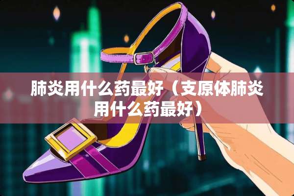 肺炎用什么药最好（支原体肺炎用什么药最好）