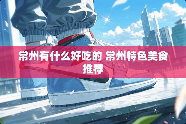 常州有什么好吃的 常州特色美食推荐