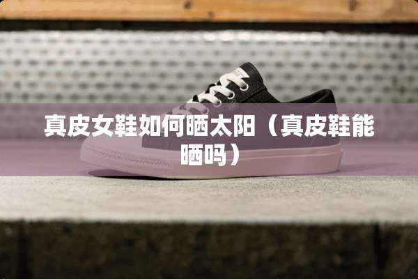 真皮女鞋如何晒太阳（真皮鞋能晒吗）