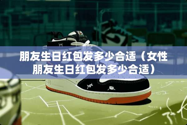 朋友生日红包发多少合适（女性朋友生日红包发多少合适）