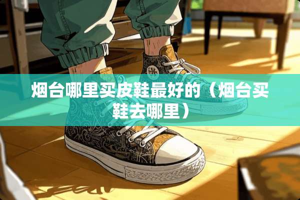 烟台哪里买皮鞋最好的（烟台买鞋去哪里）