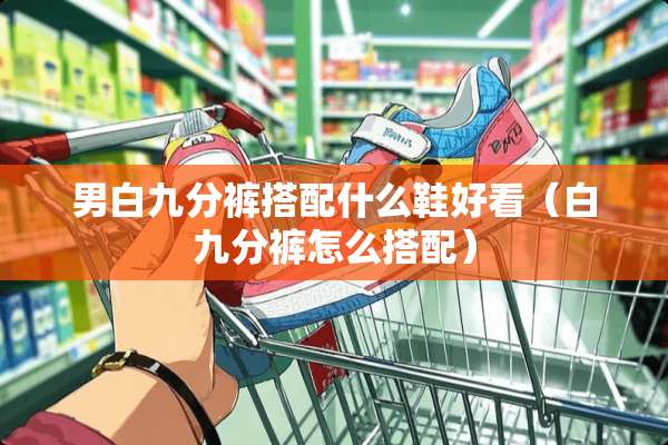 男白九分裤搭配什么鞋好看（白九分裤怎么搭配）