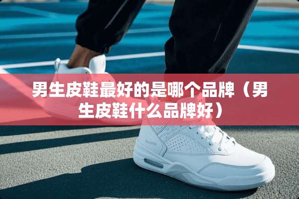 男生皮鞋最好的是哪个品牌（男生皮鞋什么品牌好）