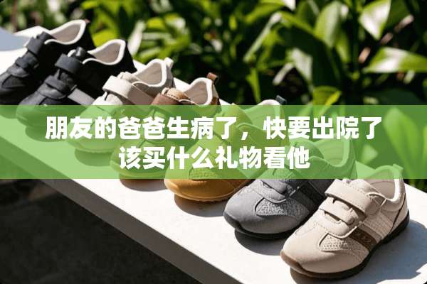 朋友的爸爸生病了，快要出院了该买什么礼物看他