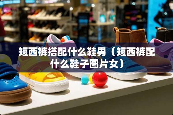 短西裤搭配什么鞋男（短西裤配什么鞋子图片女）