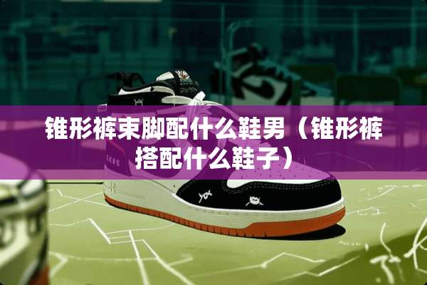 锥形裤束脚配什么鞋男（锥形裤搭配什么鞋子）