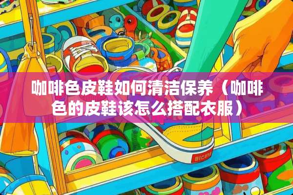 咖啡色皮鞋如何清洁保养（咖啡色的皮鞋该怎么搭配衣服）