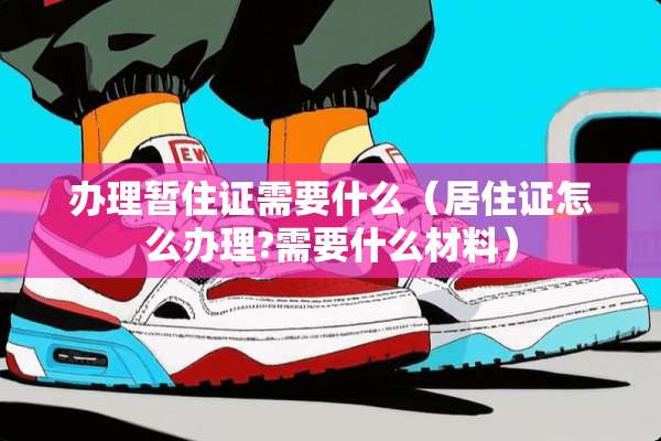 办理暂住证需要什么（居住证怎么办理?需要什么材料）