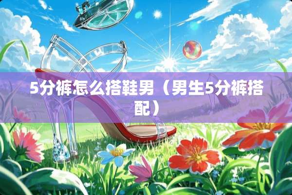 5分裤怎么搭鞋男（男生5分裤搭配）