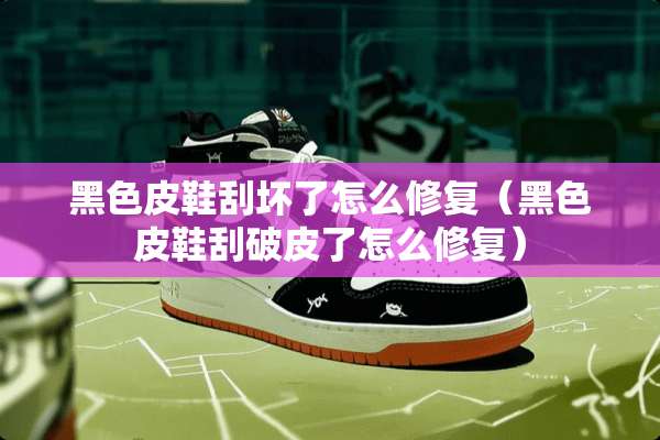 黑色皮鞋刮坏了怎么修复（黑色皮鞋刮破皮了怎么修复）