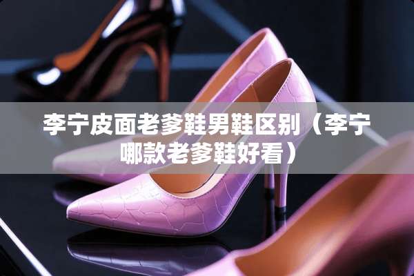 李宁皮面老爹鞋男鞋区别（李宁哪款老爹鞋好看）