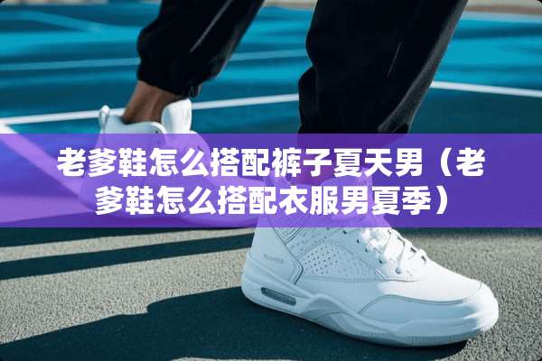 老爹鞋怎么搭配裤子夏天男（老爹鞋怎么搭配衣服男夏季）