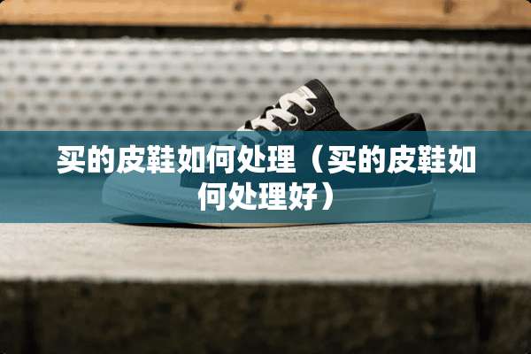 买的皮鞋如何处理（买的皮鞋如何处理好）
