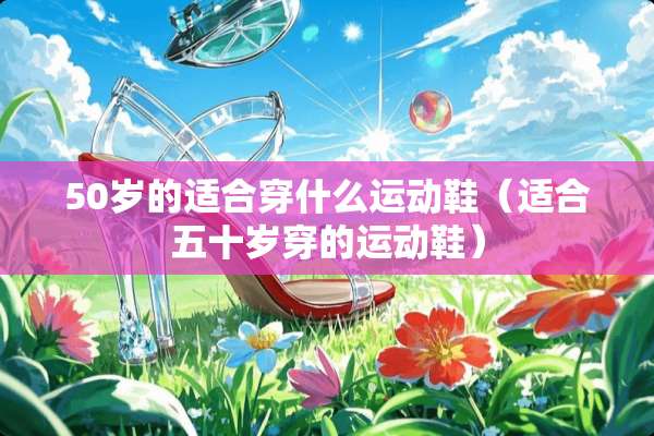 50岁的适合穿什么运动鞋（适合五十岁穿的运动鞋）