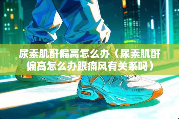 尿素肌酐偏高怎么办（尿素肌酐偏高怎么办跟痛风有关系吗）