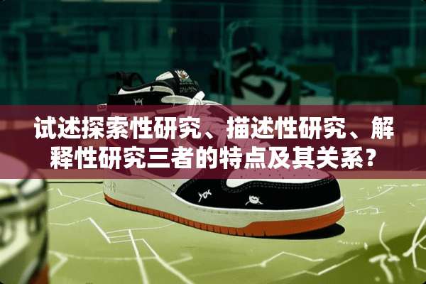 试述探索性研究、描述性研究、解释性研究三者的特点及其关系？