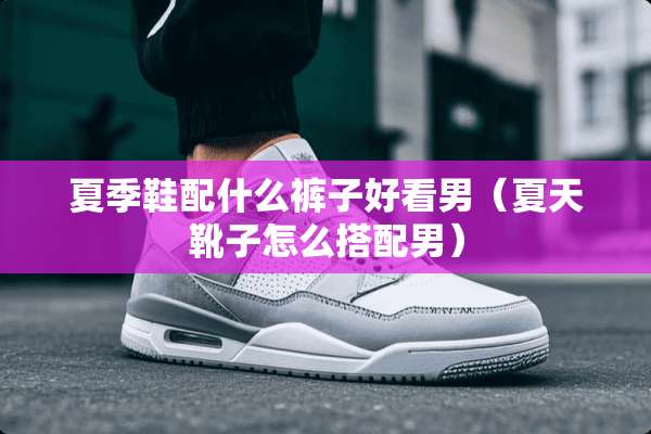 夏季鞋配什么裤子好看男（夏天靴子怎么搭配男）