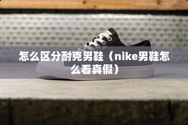 怎么区分耐克男鞋（nike男鞋怎么看真假）