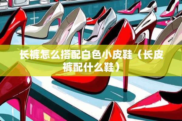 长裤怎么搭配白色小皮鞋（长皮裤配什么鞋）