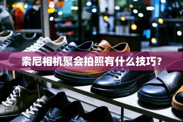 索尼相机聚会拍照有什么技巧？