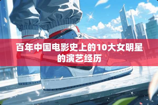 百年中国电影史上的10大女明星的演艺经历