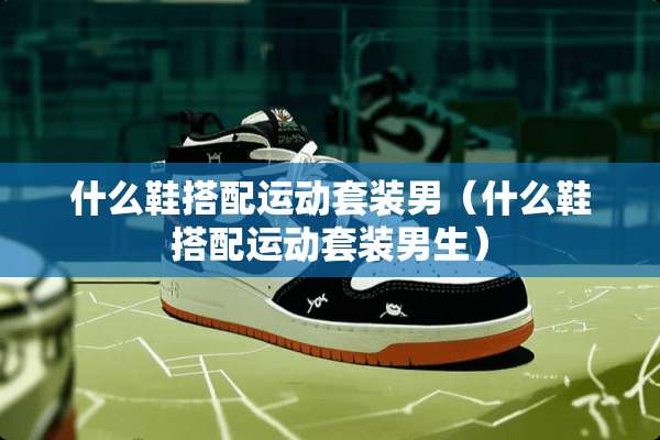 什么鞋搭配运动套装男（什么鞋搭配运动套装男生）