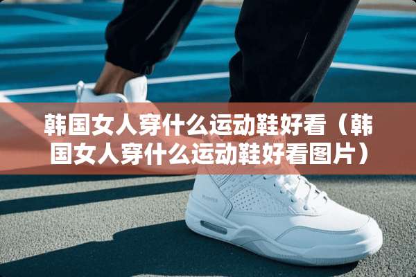 韩国女人穿什么运动鞋好看（韩国女人穿什么运动鞋好看图片）
