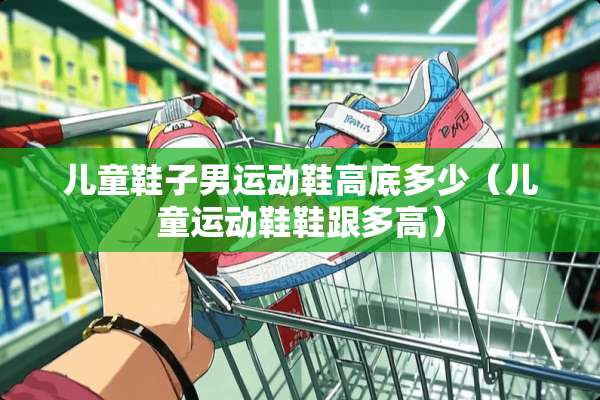 儿童鞋子男运动鞋高底多少（儿童运动鞋鞋跟多高）