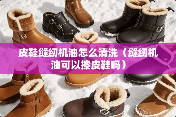 皮鞋缝纫机油怎么清洗（缝纫机油可以擦皮鞋吗）
