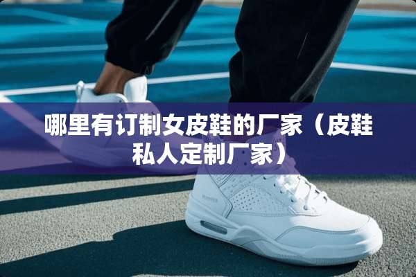 哪里有订制女皮鞋的厂家（皮鞋私人定制厂家）