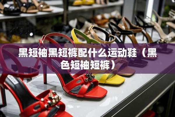 黑短袖黑短裤配什么运动鞋（黑色短袖短裤）