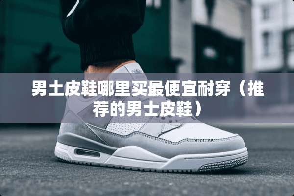男土皮鞋哪里买最便宜耐穿（推荐的男士皮鞋）