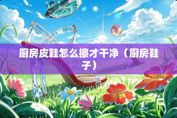 厨房皮鞋怎么擦才干净（厨房鞋子）