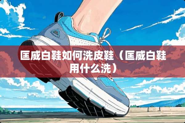 匡威白鞋如何洗皮鞋（匡威白鞋用什么洗）