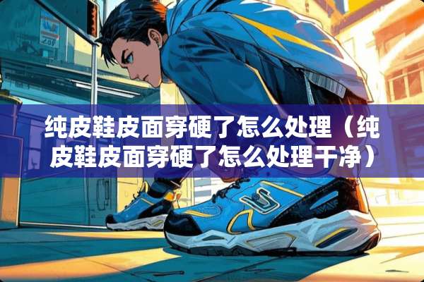 纯皮鞋皮面穿硬了怎么处理（纯皮鞋皮面穿硬了怎么处理干净）