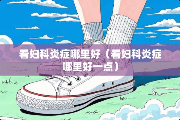 看妇科炎症哪里好（看妇科炎症哪里好一点）