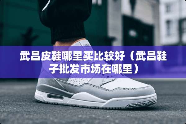 武昌皮鞋哪里买比较好（武昌鞋子批发市场在哪里）