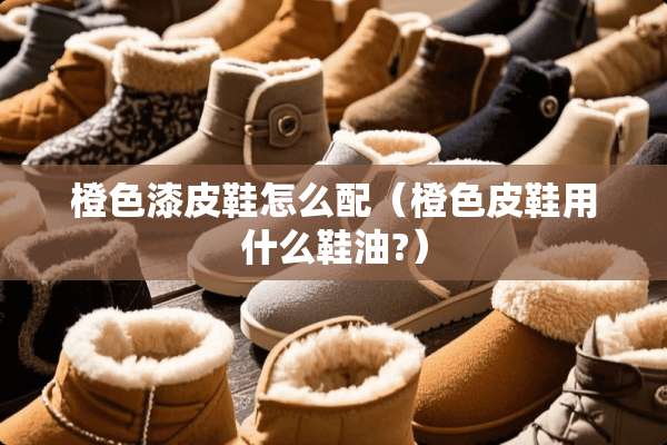 橙色漆皮鞋怎么配（橙色皮鞋用什么鞋油?）