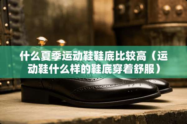 什么夏季运动鞋鞋底比较高（运动鞋什么样的鞋底穿着舒服）