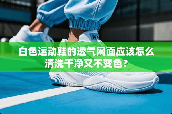 白色运动鞋的透气网面应该怎么清洗干净又不变色？