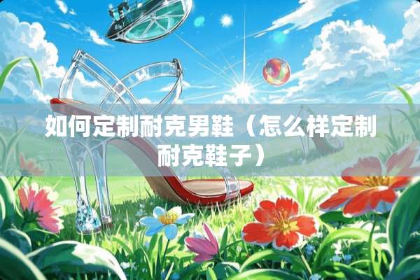 如何定制耐克男鞋（怎么样定制耐克鞋子）