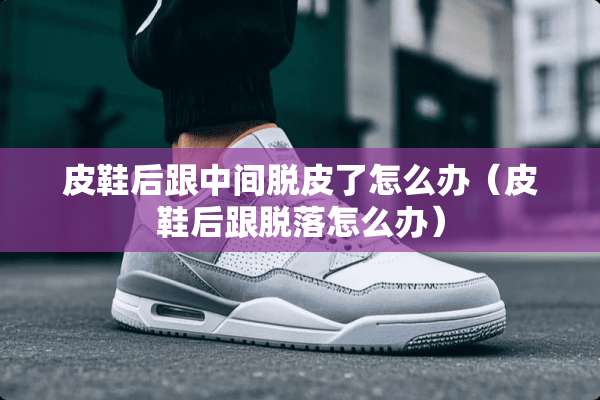 皮鞋后跟中间脱皮了怎么办（皮鞋后跟脱落怎么办）